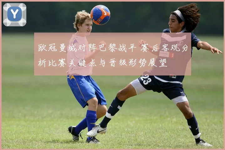 欧冠曼城对阵巴黎战平 赛后客观分析比赛关键点与晋级形势展望