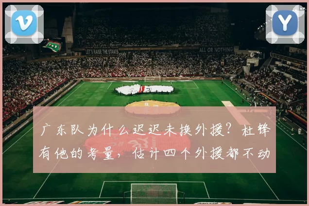 广东队为什么迟迟未换外援？杜锋有他的考量，估计四个外援都不动