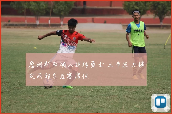 詹姆斯率湖人逆转勇士 三节发力锁定西部季后赛席位