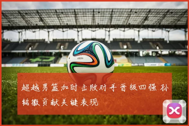 超越男篮加时击败对手晋级四强 孙铭徽贡献关键表现