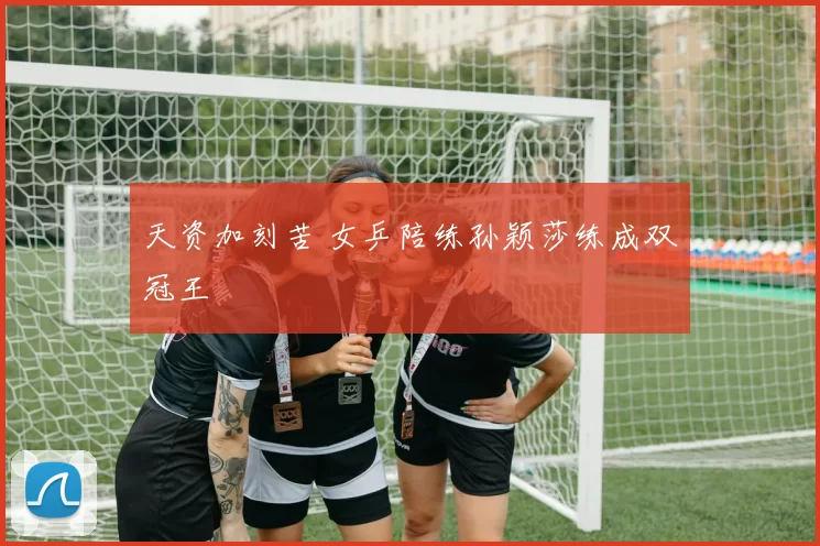 天资加刻苦 女乒陪练孙颖莎练成双冠王