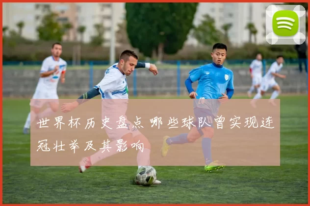 世界杯历史盘点 哪些球队曾实现连冠壮举及其影响