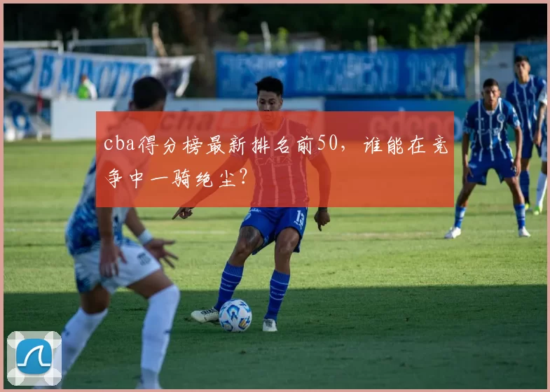 cba得分榜最新排名前50，谁能在竞争中一骑绝尘？