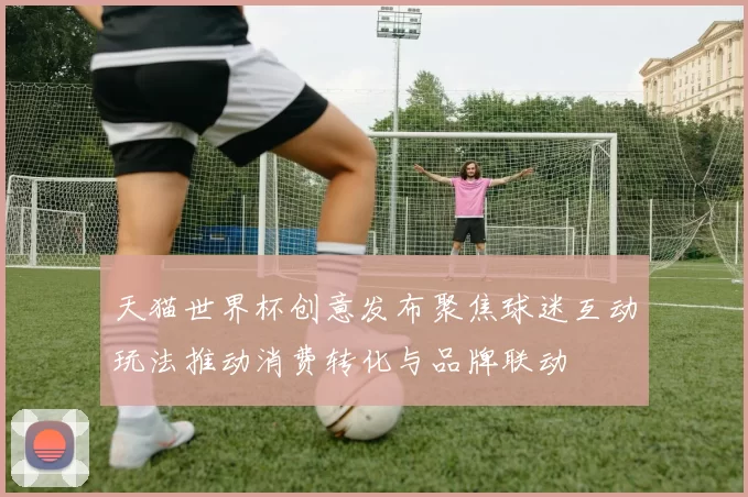 天猫世界杯创意发布聚焦球迷互动玩法推动消费转化与品牌联动