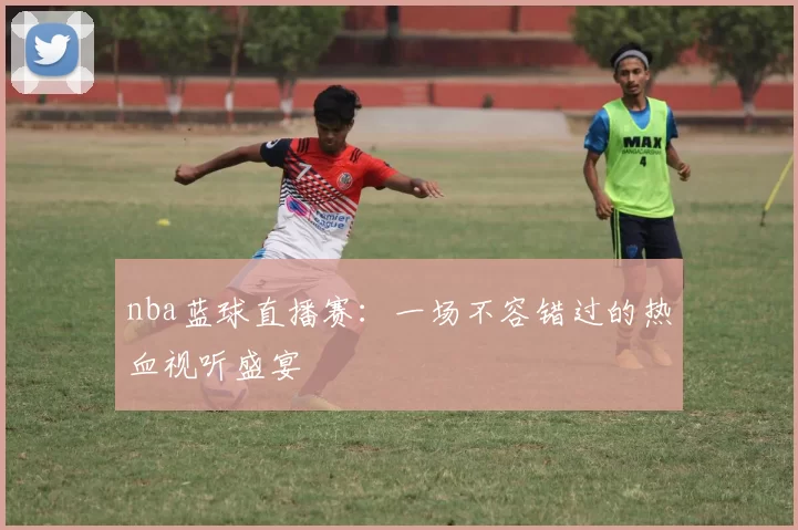 nba蓝球直播赛:一场不容错过的热血视听盛宴