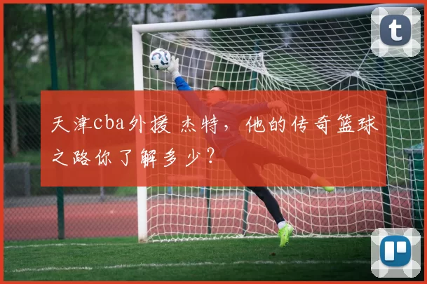 天津cba外援 杰特，他的传奇篮球之路你了解多少？