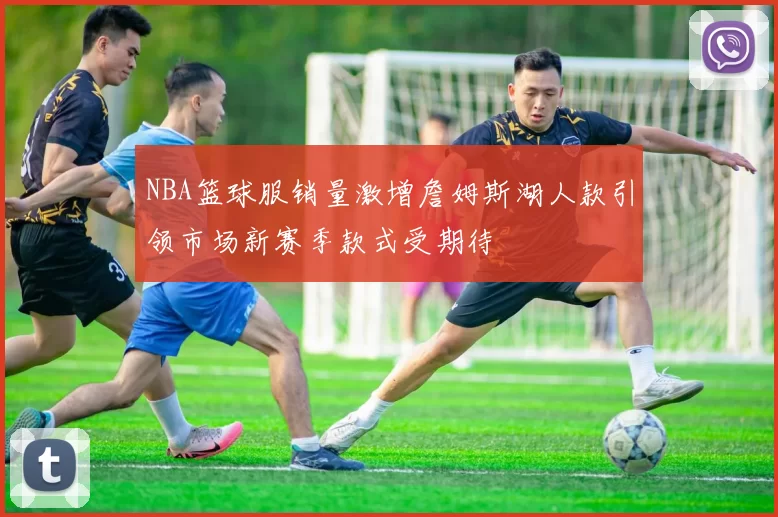 NBA篮球服销量激增詹姆斯湖人款引领市场新赛季款式受期待