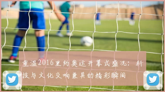 重温2016里约奥运开幕式盛况：科技与文化交响兼具的精彩瞬间