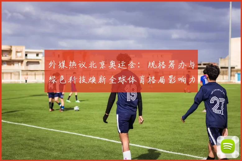 外媒热议北京奥运会:规格筹办与绿色科技焕新全球体育格局影响力
