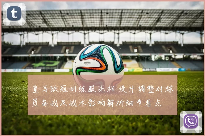 皇马欧冠训练服亮相 设计调整对球员备战及战术影响解析细节看点