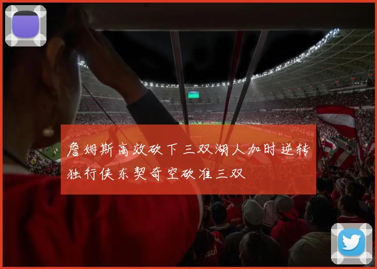 詹姆斯高效砍下三双湖人加时逆转独行侠东契奇空砍准三双