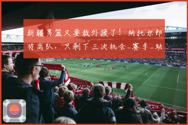 新疆男篮又要裁外援了！纳托尔即将离队，只剩下三次机会_赛季_助教_注册