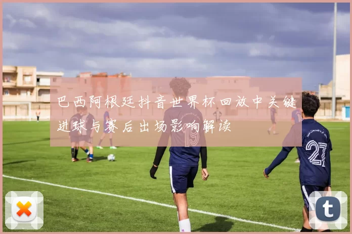 巴西阿根廷抖音世界杯回放中关键进球与赛后出场影响解读