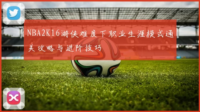 NBA2K16游侠难度下职业生涯模式通关攻略与进阶技巧