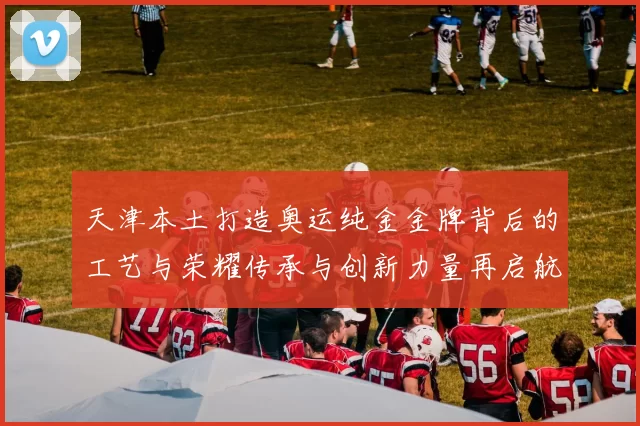 天津本土打造奥运纯金金牌背后的工艺与荣耀传承与创新力量再启航