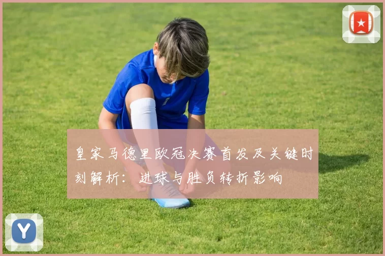 皇家马德里欧冠决赛首发及关键时刻解析：进球与胜负转折影响