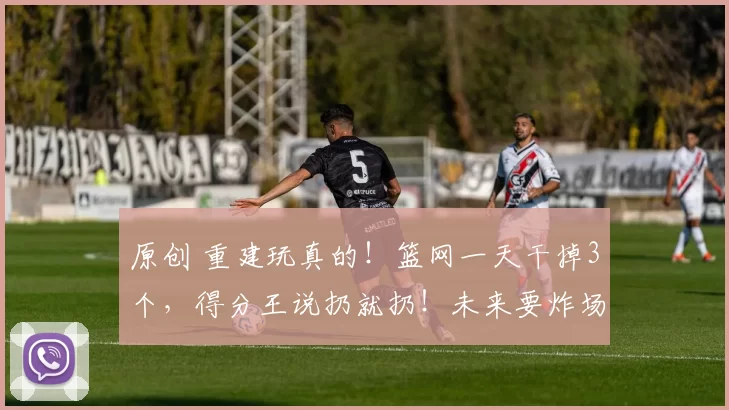 原创 重建玩真的！篮网一天干掉3个，得分王说扔就扔！未来要炸场啊！