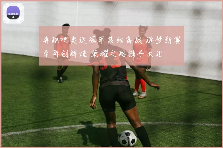 奔跑吧奥运冠军集结备战 逐梦新赛季再创辉煌 荣耀之路携手共进