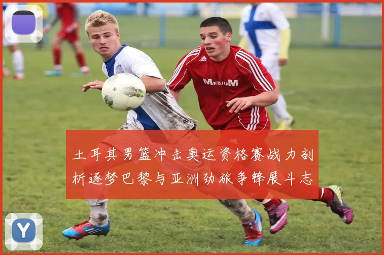 土耳其男篮冲击奥运资格赛战力剖析逐梦巴黎与亚洲劲旅争锋展斗志