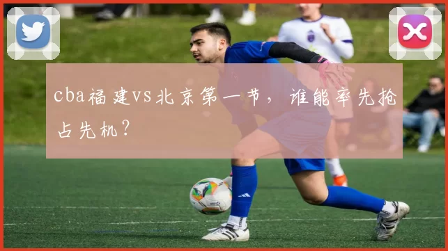 cba福建vs北京第一节,谁能率先抢占先机?