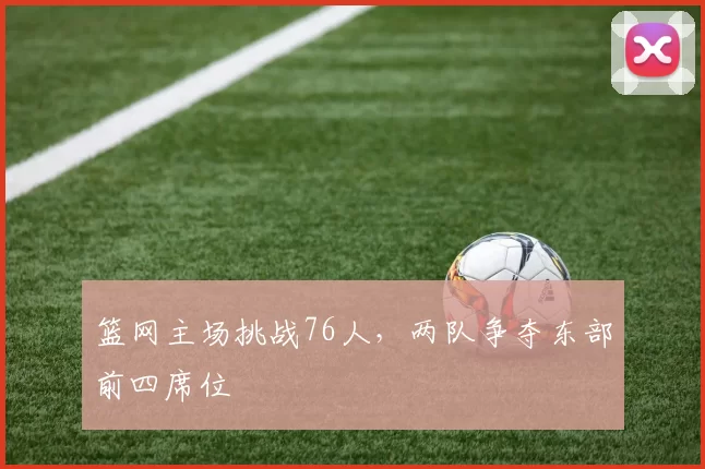 篮网主场挑战76人，两队争夺东部前四席位