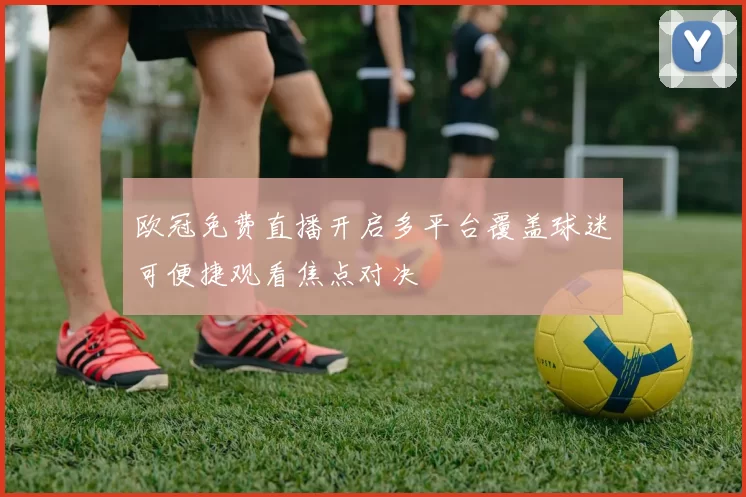 欧冠免费直播开启多平台覆盖球迷可便捷观看焦点对决