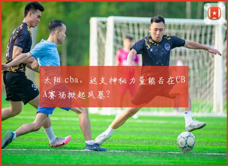 太阳 cba,这支神秘力量能否在CBA赛场掀起风暴?