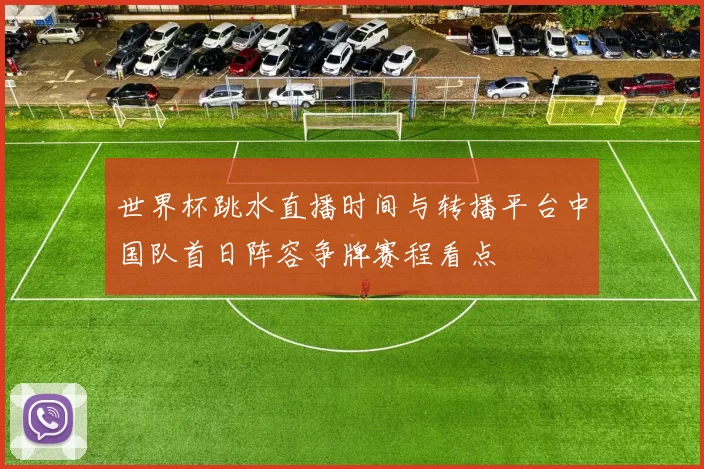 世界杯跳水直播时间与转播平台中国队首日阵容争牌赛程看点