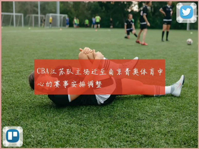 CBA江苏队主场迁至南京青奥体育中心的赛事安排调整