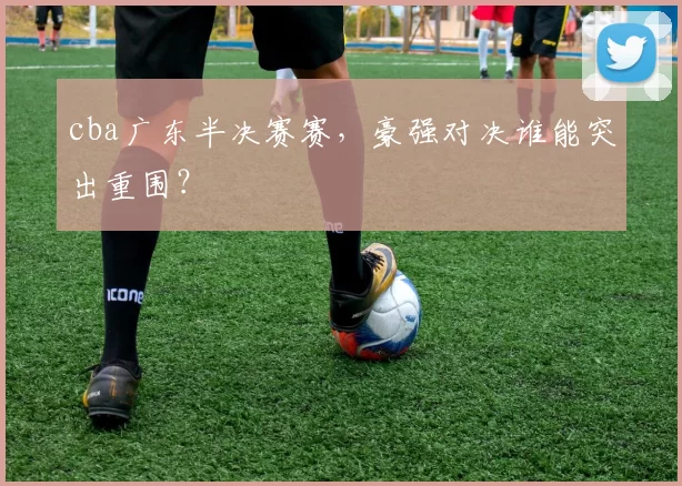 cba广东半决赛赛，豪强对决谁能突出重围？