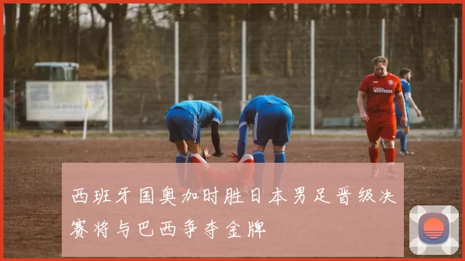 西班牙国奥加时胜日本男足晋级决赛将与巴西争夺金牌