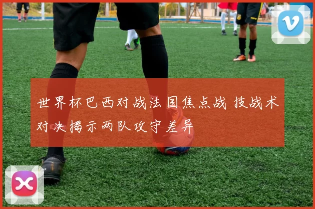 世界杯巴西对战法国焦点战 技战术对决揭示两队攻守差异