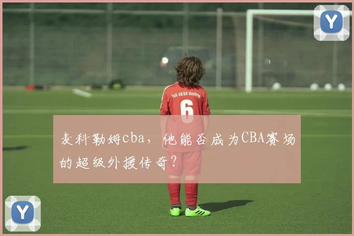 麦科勒姆cba，他能否成为CBA赛场的超级外援传奇？