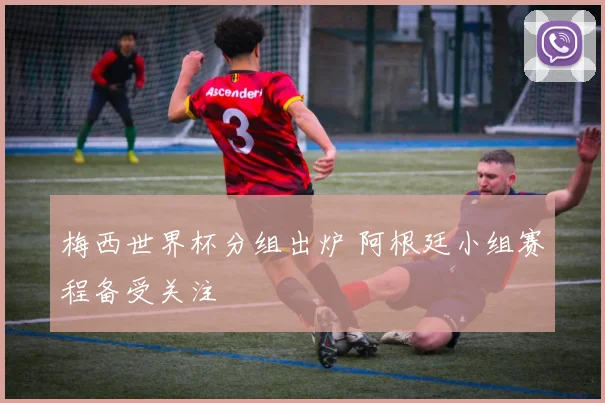 梅西世界杯分组出炉 阿根廷小组赛程备受关注