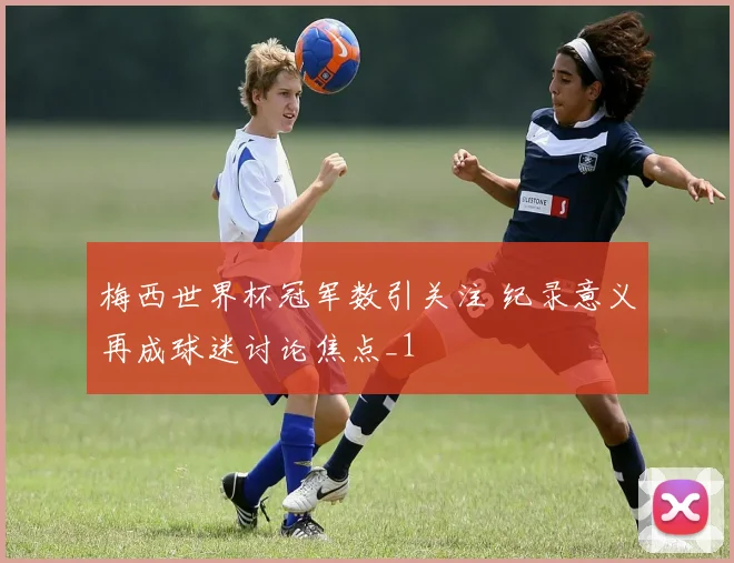 梅西世界杯冠军数引关注 纪录意义再成球迷讨论焦点_1