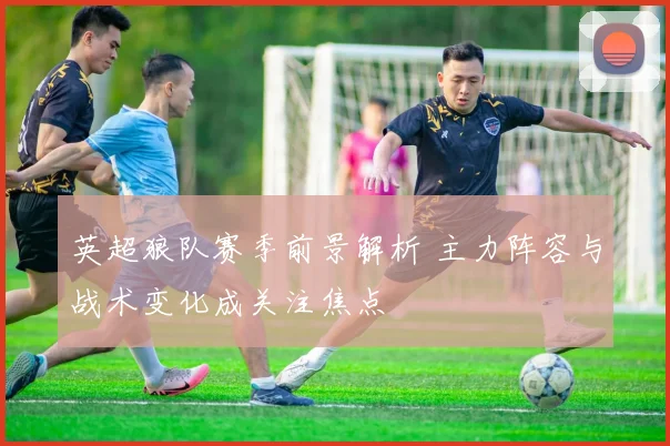 英超狼队赛季前景解析 主力阵容与战术变化成关注焦点