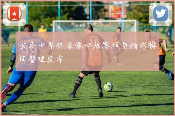 女足世界杯录像回放赛程与精彩瞬间整理发布
