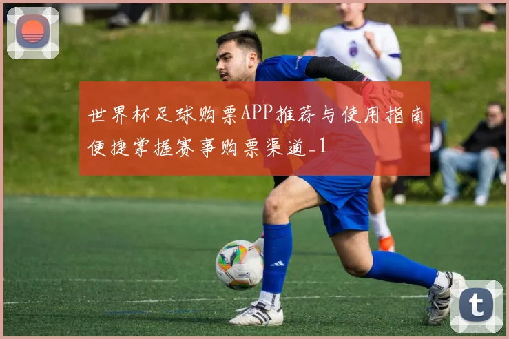 世界杯足球购票APP推荐与使用指南便捷掌握赛事购票渠道_1