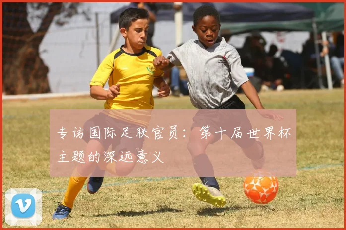 专访国际足联官员:第十届世界杯主题的深远意义