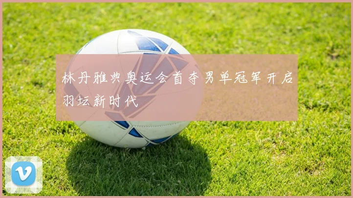 林丹雅典奥运会首夺男单冠军开启羽坛新时代