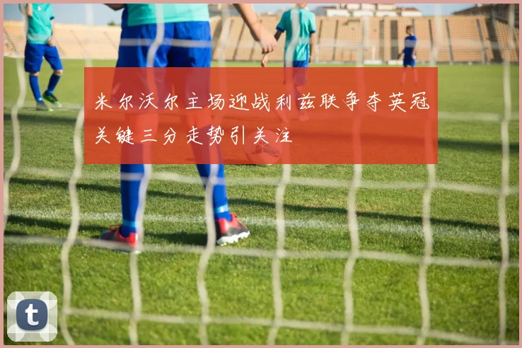 米尔沃尔主场迎战利兹联争夺英冠关键三分走势引关注